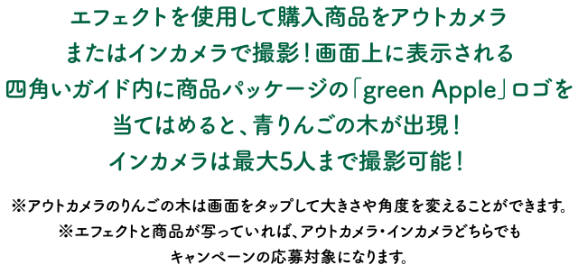 エフェクトを使用して購入商品をアウトカメラまたはインカメラで撮影！画面上に表示される四角いガイド内に商品パッケージの「green Apple」ロゴを当てはめると、青りんごの木が出現！インカメラは最大5人まで撮影可能！※アウトカメラのりんごの木は画面をタップして大きさや角度を変えることができます。※エフェクトと商品が写っていれば、アウトカメラ・インカメラどちらでもキャンペーンの応募対象になります。