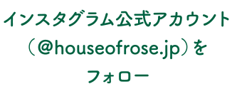インスタグラム公式アカウント（＠houseofrose.jp）をフォロー