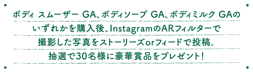 ボディスムーザーGA、ボディソープGA、ボディミルクGAのいずれかを購入後、InstagramのARフィルターで撮影した写真をストーリーズorフィードで投稿。抽選で30名様に豪華賞品をプレゼント！