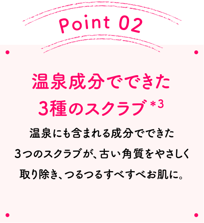 Point02 温泉成分でできた3種のスクラブ＊2 温泉にも含まれる成分でできた３つのスクラブが、古い角質をやさしく取り除き、つるつるすべすべお肌に。
