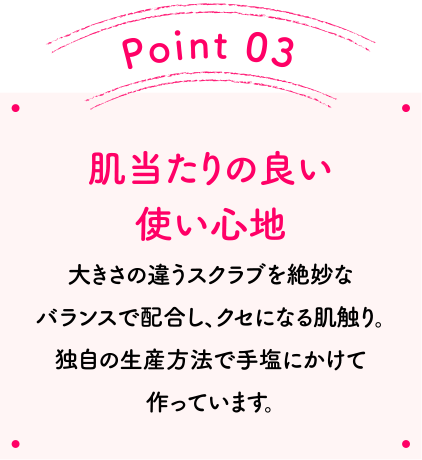 Point03 肌当たりの良い使い心地 大きさの違うスクラブを絶妙なバランスで配合し、クセになる肌触り。独自の生産方法で手塩にかけて作っています。