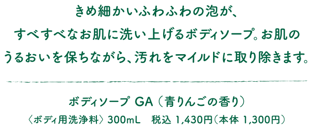 きめ細かいふわふわの泡が、すべすべなお肌に洗い上げるボディソープ。お肌のうるおいを保ちながら、汚れをマイルドに取り除きます。ボディソープ GA （青りんごの香り）〈ボディ用洗浄料〉 300mL　税込 1,430円（本体 1,300円）