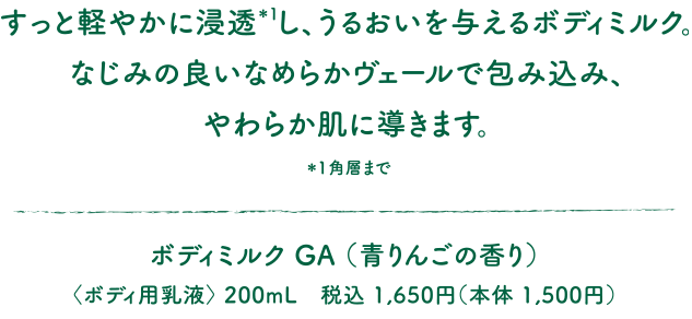 すっと軽やかに浸透*し、うるおいを与えるボディミルク。なじみの良いなめらかヴェールで包み込み、やわらか肌に導きます。＊角層まで ボディミルク GA （青りんごの香り）〈ボディ用乳液〉 200mL　税込 1,650円（本体 1,500円）