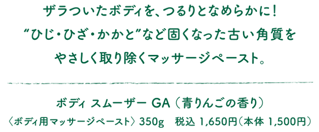 ザラついたボディを、つるりとなめらかに！“ひじ・ひざ・かかと”など固くなった古い角質をやさしく取り除くマッサージペースト。ボディ スムーザー GA（青りんごの香り）〈ボディ用マッサージペースト〉 350g　税込 1,650円（本体 1,500円）