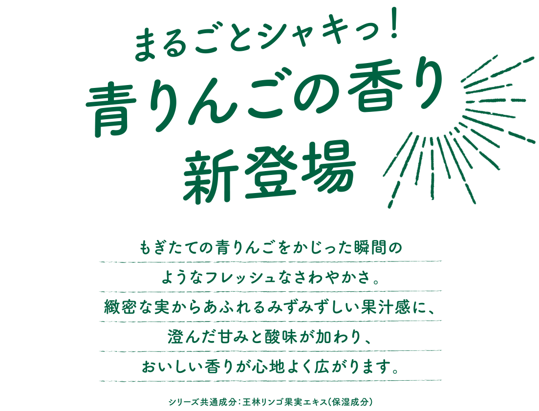 まるごとシャキっ！青りんごの香り 新登場　もぎたての青りんごをかじった瞬間のようなフレッシュなさわやかさ。緻密な実からあふれるみずみずしい果汁感に、澄んだ甘みと酸味が加わり、おいしい香りが心地よく広がります。シリーズ共通成分：王林リンゴ果実エキス（保湿成分）